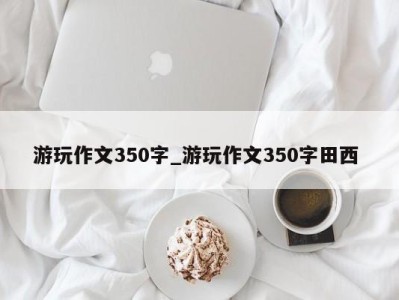 昆明游玩作文350字_游玩作文350字田西 