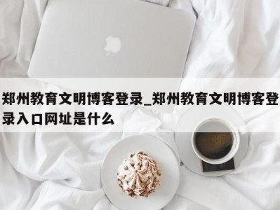 昆明郑州教育文明博客登录_郑州教育文明博客登录入口网址是什么 