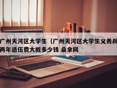 昆明广州天河区大学生（广州天河区大学生义务兵两年退伍费大概多少钱 桑拿网