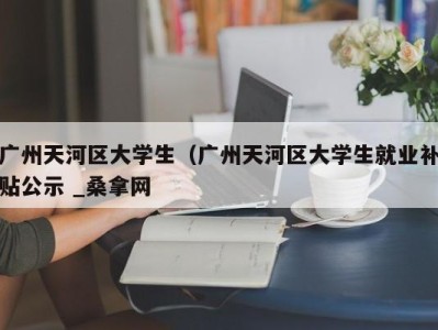 昆明广州天河区大学生（广州天河区大学生就业补贴公示 _桑拿网