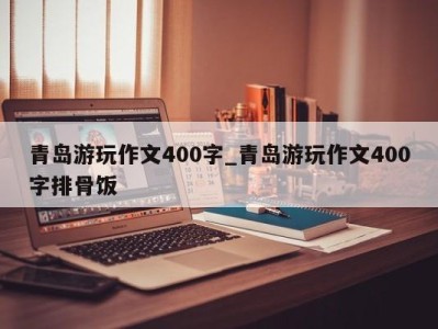 昆明青岛游玩作文400字_青岛游玩作文400字排骨饭 