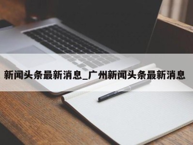 昆明新闻头条最新消息_广州新闻头条最新消息 