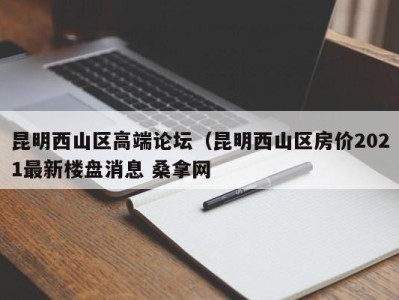 昆明西山区高端论坛（昆明西山区房价2021最新楼盘消息 桑拿网