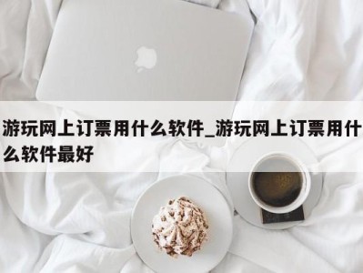 昆明游玩网上订票用什么软件_游玩网上订票用什么软件最好 