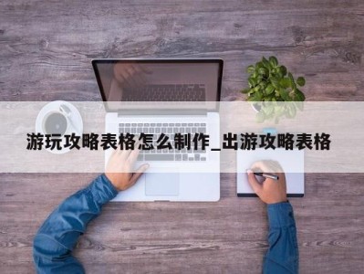 昆明游玩攻略表格怎么制作_出游攻略表格 