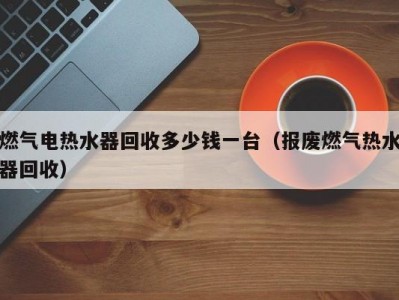 昆明燃气电热水器回收多少钱一台（报废燃气热水器回收）