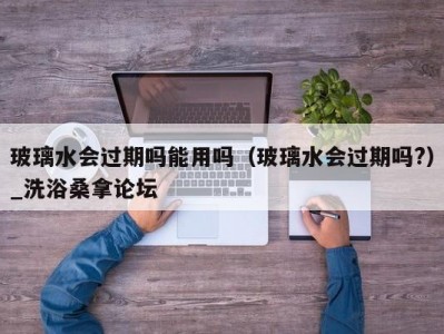 昆明玻璃水会过期吗能用吗（玻璃水会过期吗?）_洗浴桑拿论坛