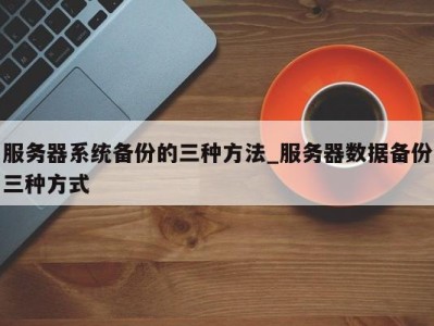 昆明服务器系统备份的三种方法_服务器数据备份三种方式 