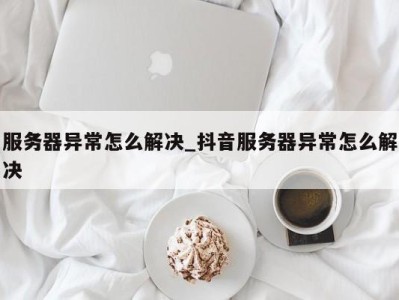 昆明服务器异常怎么解决_抖音服务器异常怎么解决 