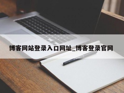 昆明博客网站登录入口网址_博客登录官网 