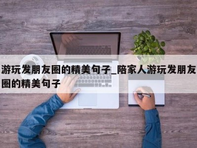 昆明游玩发朋友圈的精美句子_陪家人游玩发朋友圈的精美句子 