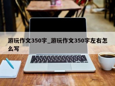 昆明游玩作文350字_游玩作文350字左右怎么写 