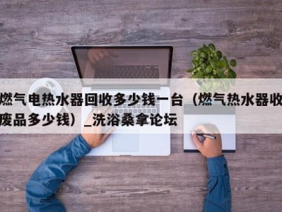 昆明燃气电热水器回收多少钱一台（燃气热水器收废品多少钱）_洗浴桑拿论坛