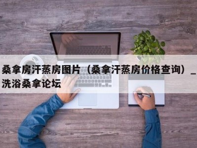 昆明桑拿房汗蒸房图片（桑拿汗蒸房价格查询）_洗浴桑拿论坛