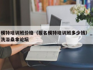 昆明模特培训班价格（报名模特培训班多少钱）_洗浴桑拿论坛