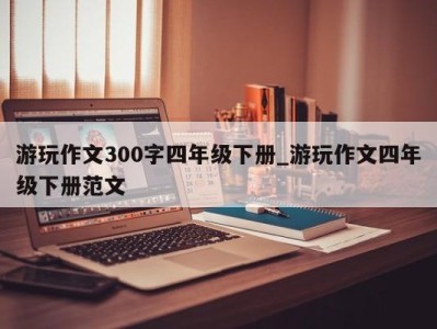 昆明游玩作文300字四年级下册_游玩作文四年级下册范文 