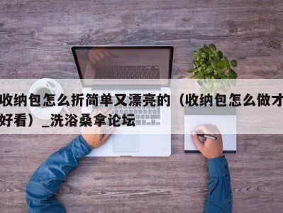 昆明收纳包怎么折简单又漂亮的（收纳包怎么做才好看）_洗浴桑拿论坛