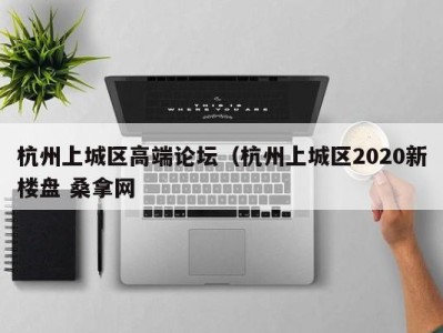 昆明杭州上城区高端论坛（杭州上城区2020新楼盘 桑拿网