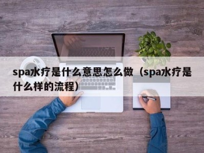 昆明spa水疗是什么意思怎么做（spa水疗是什么样的流程）