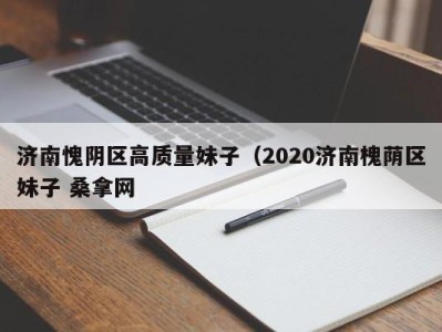 昆明济南愧阴区高质量妹子（2020济南槐荫区妹子 桑拿网