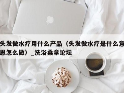 昆明头发做水疗用什么产品（头发做水疗是什么意思怎么做）_洗浴桑拿论坛