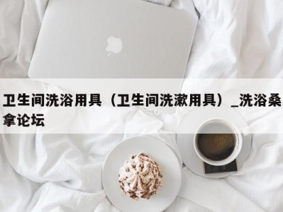 昆明卫生间洗浴用具（卫生间洗漱用具）_洗浴桑拿论坛