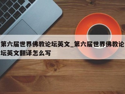 昆明第六届世界佛教论坛英文_第六届世界佛教论坛英文翻译怎么写 