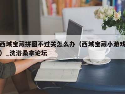 昆明西域宝藏拼图不过关怎么办（西域宝藏小游戏）_洗浴桑拿论坛