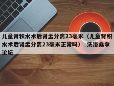 昆明儿童肾积水术后肾盂分离23毫米（儿童肾积水术后肾盂分离23毫米正常吗）_洗浴桑拿论坛