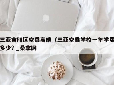 昆明三亚吉阳区空乘高端（三亚空乘学校一年学费多少? _桑拿网