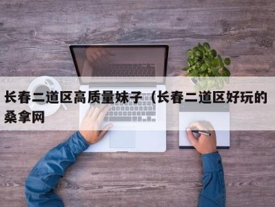 昆明长春二道区高质量妹子（长春二道区好玩的 桑拿网