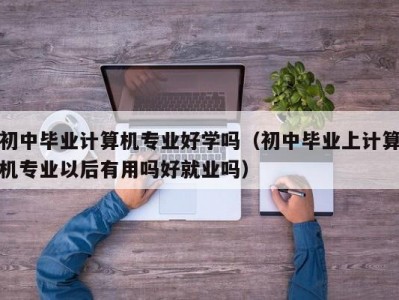 昆明初中毕业计算机专业好学吗（初中毕业上计算机专业以后有用吗好就业吗）