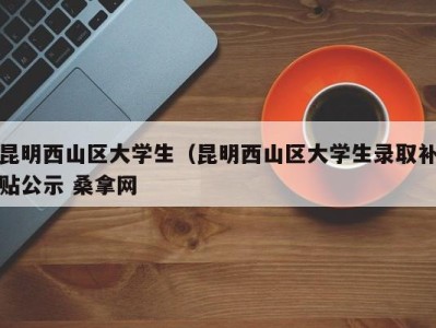 昆明西山区大学生（昆明西山区大学生录取补贴公示 桑拿网