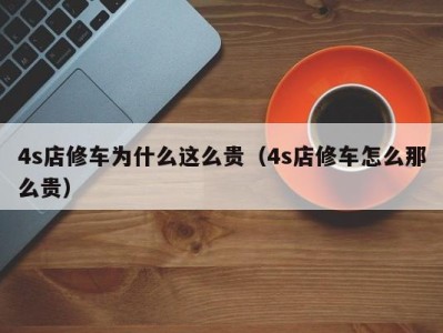 昆明4s店修车为什么这么贵（4s店修车怎么那么贵）