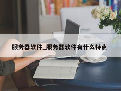 昆明服务器软件_服务器软件有什么特点 