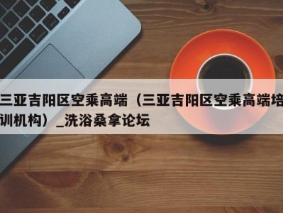 昆明三亚吉阳区空乘高端（三亚吉阳区空乘高端培训机构）_洗浴桑拿论坛