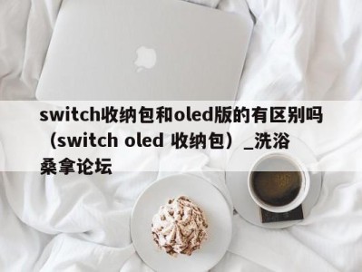 昆明switch收纳包和oled版的有区别吗（switch oled 收纳包）_洗浴桑拿论坛