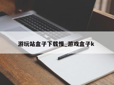 昆明游玩站盒子下载慢_游戏盒子k 