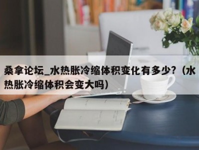 昆明桑拿论坛_水热胀冷缩体积变化有多少?（水热胀冷缩体积会变大吗）