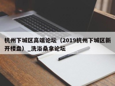 昆明杭州下城区高端论坛（2019杭州下城区新开楼盘）_洗浴桑拿论坛