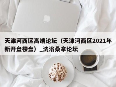 昆明天津河西区高端论坛（天津河西区2021年新开盘楼盘）_洗浴桑拿论坛