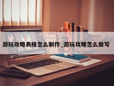 昆明游玩攻略表格怎么制作_游玩攻略怎么做写 