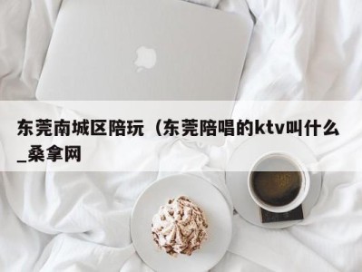 昆明东莞南城区陪玩（东莞陪唱的ktv叫什么 _桑拿网