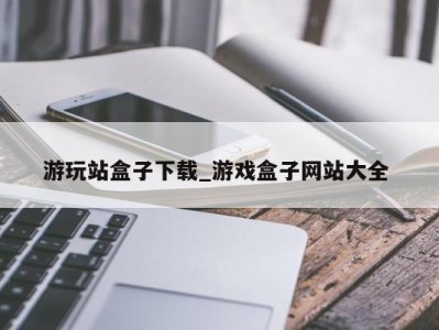 昆明游玩站盒子下载_游戏盒子网站大全 