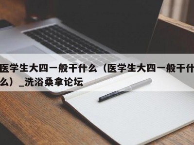 昆明医学生大四一般干什么（医学生大四一般干什么）_洗浴桑拿论坛