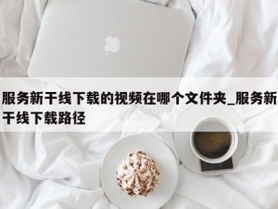 昆明服务新干线下载的视频在哪个文件夹_服务新干线下载路径 