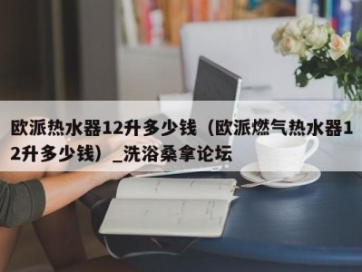 昆明欧派热水器12升多少钱（欧派燃气热水器12升多少钱）_洗浴桑拿论坛