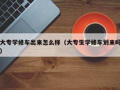 昆明大专学修车出来怎么样（大专生学修车划来吗）