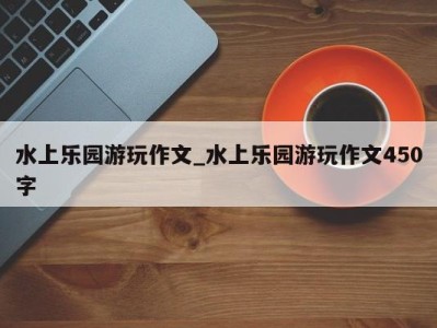 昆明水上乐园游玩作文_水上乐园游玩作文450字 