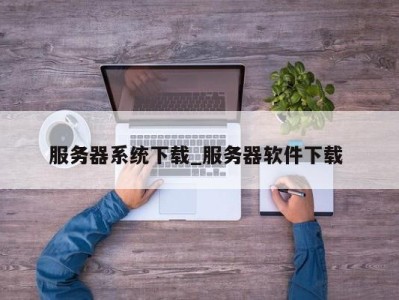 昆明服务器系统下载_服务器软件下载 